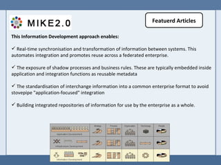 This Information Development approach enables:  Real-time synchronisation and transformation of information between systems. This automates integration and promotes reuse across a federated enterprise.  The exposure of shadow processes and business rules. These are typically embedded inside application and integration functions as reusable metadata  The standardisation of interchange information into a common enterprise format to avoid stovepipe "application-focused" integration  Building integrated repositories of information for use by the enterprise as a whole.  Featuerd Articles 