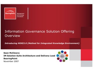 Information Governance Solution Offering
 Overview

 Introducing MIKE2.0 (Method for Integrated Knowledge Environment)




Sean McClowry
IM Solution Suite Architecture and Delivery Lead
BearingPoint
November 2007
