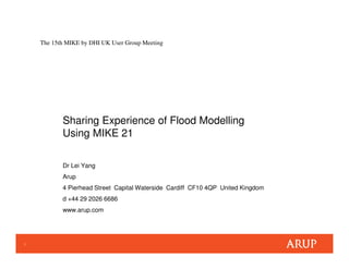 1
The 15th MIKE by DHI UK User Group Meeting
Sharing Experience of Flood Modelling
Using MIKE 21
Dr Lei Yang
Arup
4 Pierhead Street Capital Waterside Cardiff CF10 4QP United Kingdom
d +44 29 2026 6686
www.arup.com
 