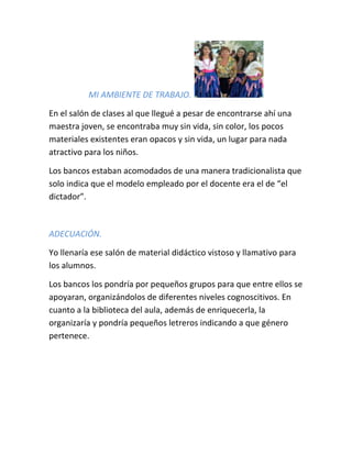 MI AMBIENTE DE TRABAJO.
En el salón de clases al que llegué a pesar de encontrarse ahí una
maestra joven, se encontraba muy sin vida, sin color, los pocos
materiales existentes eran opacos y sin vida, un lugar para nada
atractivo para los niños.
Los bancos estaban acomodados de una manera tradicionalista que
solo indica que el modelo empleado por el docente era el de “el
dictador”.
ADECUACIÓN.
Yo llenaría ese salón de material didáctico vistoso y llamativo para
los alumnos.
Los bancos los pondría por pequeños grupos para que entre ellos se
apoyaran, organizándolos de diferentes niveles cognoscitivos. En
cuanto a la biblioteca del aula, además de enriquecerla, la
organizaría y pondría pequeños letreros indicando a que género
pertenece.