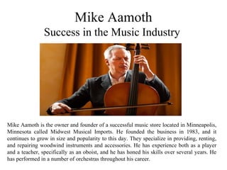 Mike Aamoth
Success in the Music Industry
Mike Aamoth is the owner and founder of a successful music store located in Minneapolis,
Minnesota called Midwest Musical Imports. He founded the business in 1983, and it
continues to grow in size and popularity to this day. They specialize in providing, renting,
and repairing woodwind instruments and accessories. He has experience both as a player
and a teacher, specifically as an oboist, and he has honed his skills over several years. He
has performed in a number of orchestras throughout his career.
 
