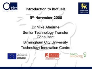 Introduction to Biofuels

     5th November 2008

      Dr Mike Ahearne
 Senior Technology Transfer
         Consultant
 Birmingham City University
Technology Innovation Centre
 