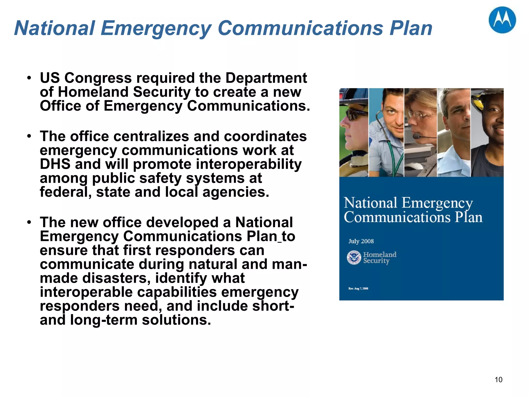 National Emergency Communications Plan US Congress required the Department of Homeland Security to create a new Office of Emergency Communications.  The office centralizes and coordinates emergency communications work at DHS and will promote interoperability among public safety systems at federal, state and local agencies.  The new office developed a National Emergency Communications Plan   to ensure that first responders can communicate during natural and man-made disasters, identify what interoperable capabilities emergency responders need, and include short- and long-term solutions.  