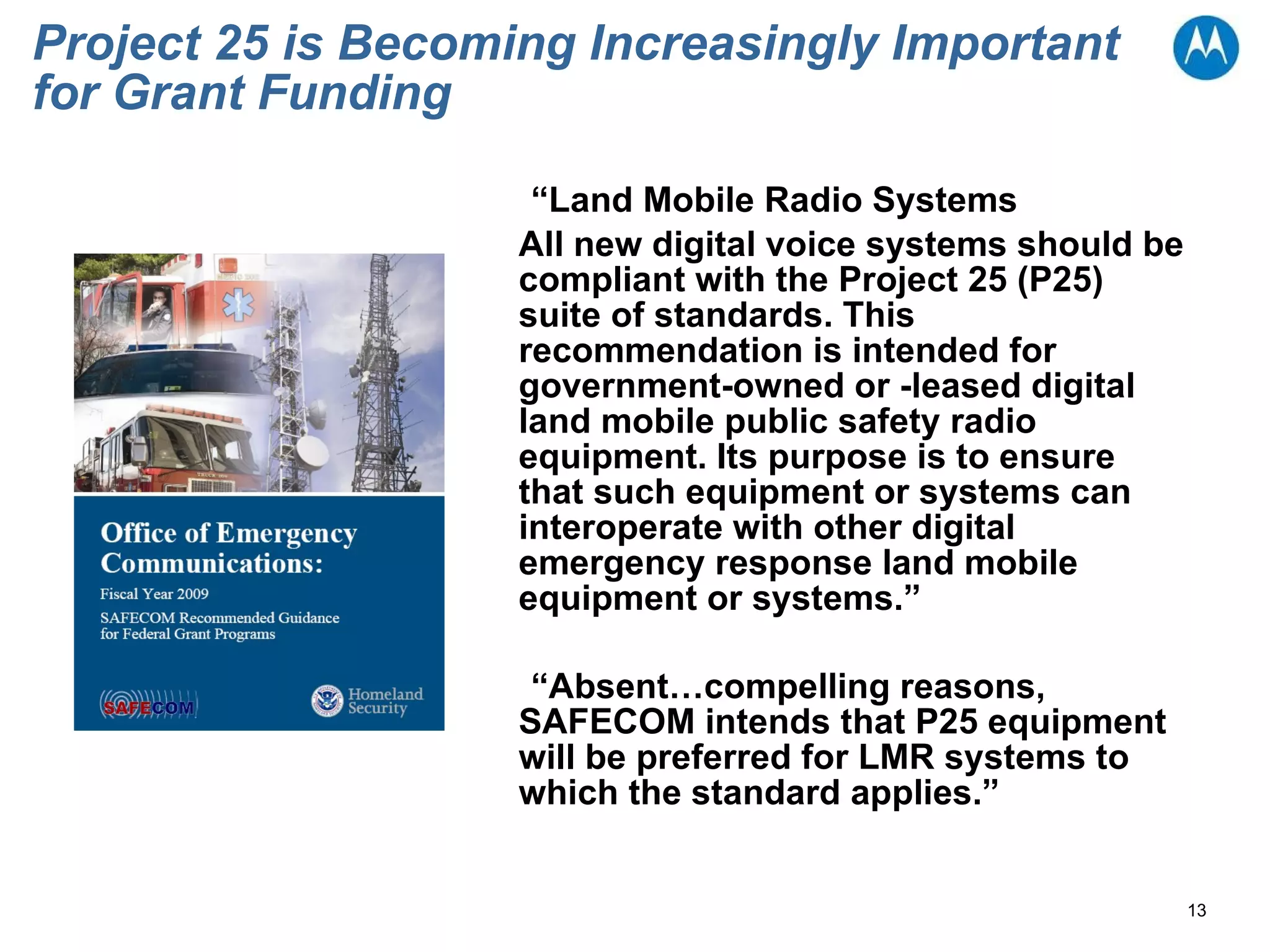 Project 25 is Becoming Increasingly Important for Grant Funding “ Land Mobile Radio Systems All new digital voice systems should be compliant with the Project 25 (P25) suite of standards. This recommendation is intended for government-owned or -leased digital land mobile public safety radio equipment. Its purpose is to ensure that such equipment or systems can interoperate with other digital emergency response land mobile equipment or systems.” “ Absent…compelling reasons, SAFECOM intends that P25 equipment will be preferred for LMR systems to which the standard applies.” 