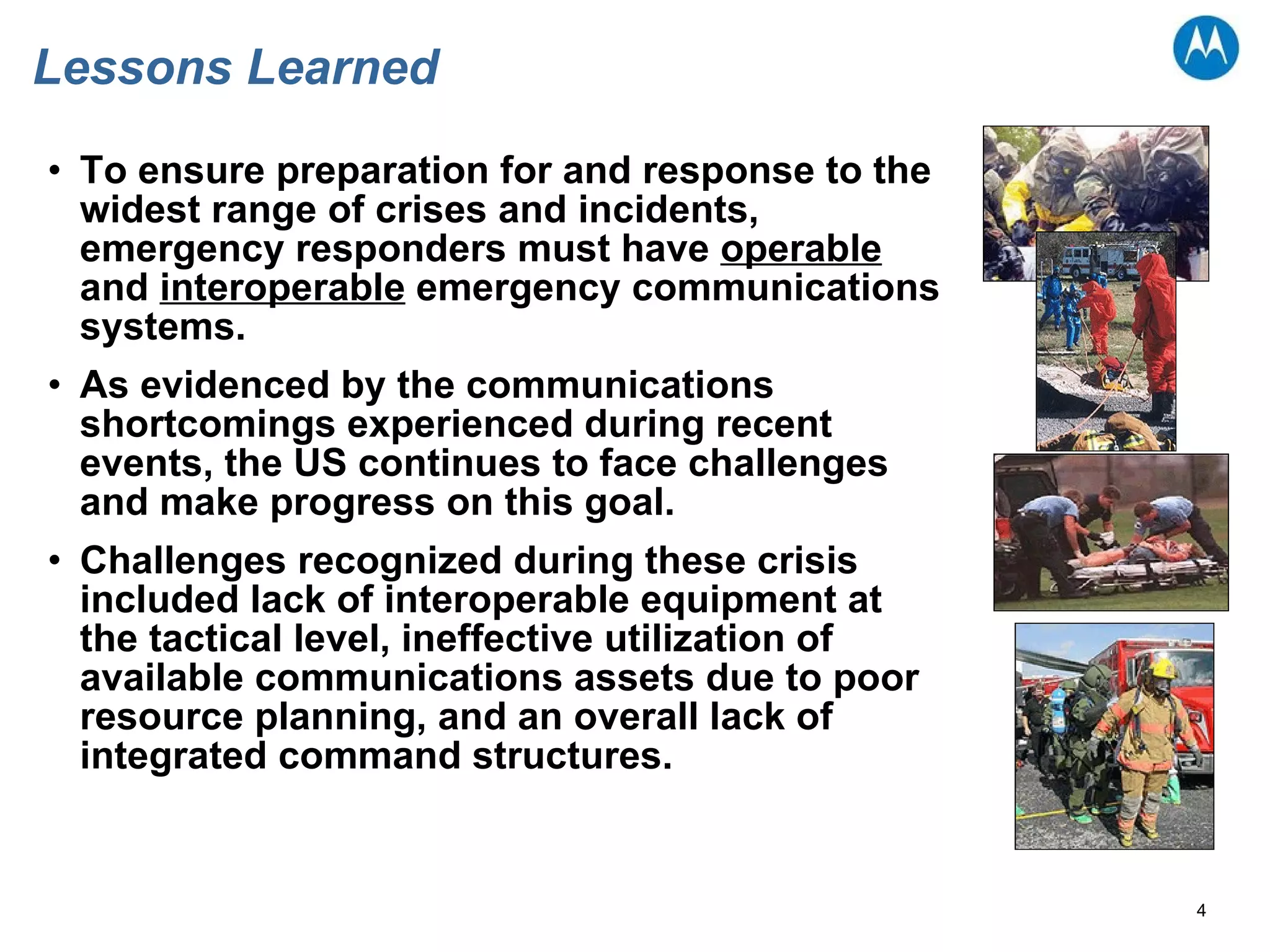 Lessons Learned To ensure preparation for and response to the widest range of crises and incidents, emergency responders must have  operable  and  interoperable  emergency communications systems.  As evidenced by the communications shortcomings experienced during recent events, the US continues to face challenges and make progress on this goal.  Challenges recognized during these crisis included lack of interoperable equipment at the tactical level, ineffective utilization of available communications assets due to poor resource planning, and an overall lack of integrated command structures.  