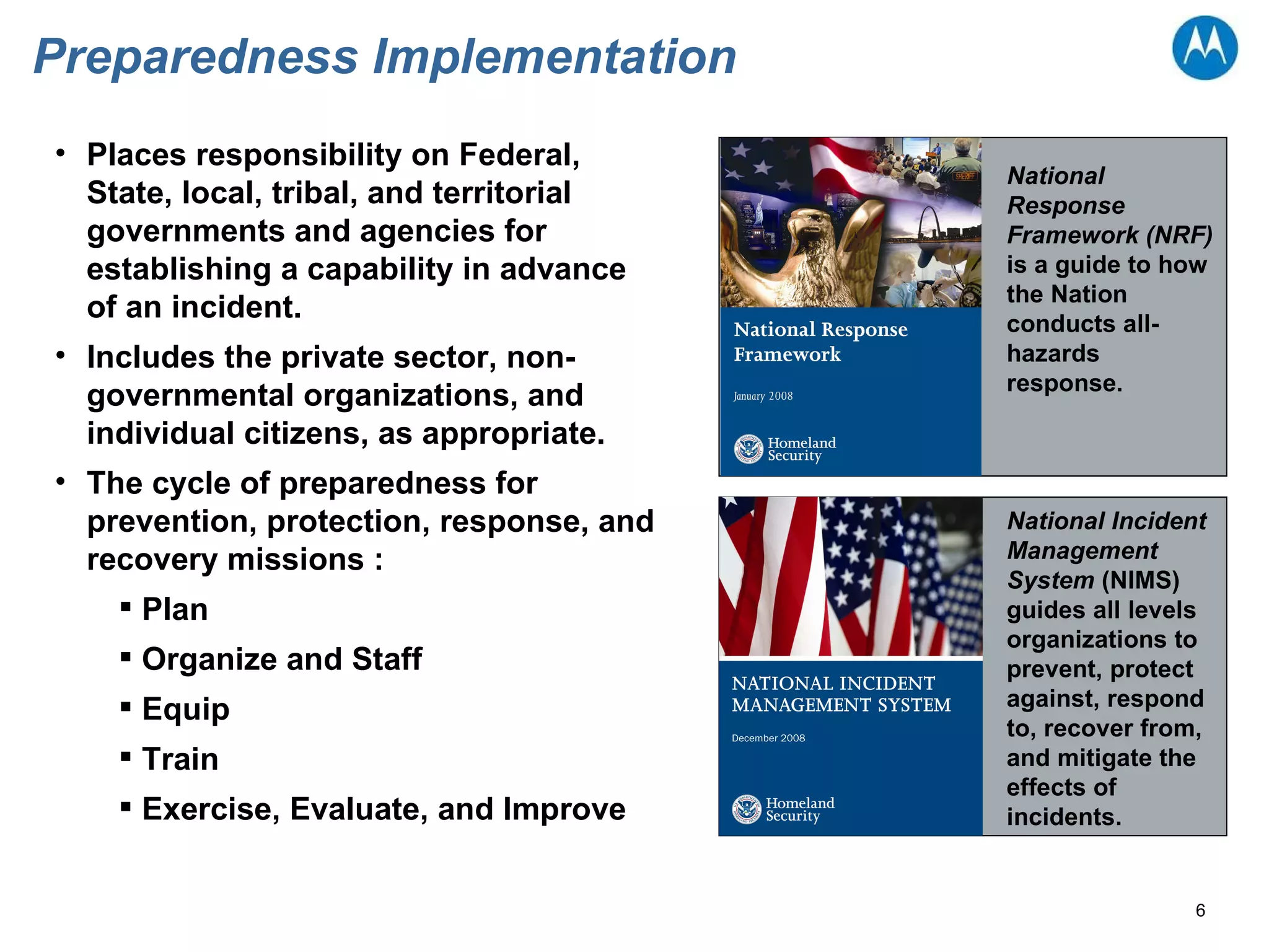 Preparedness Implementation  National Response Framework (NRF)  is a guide to how the Nation conducts all-hazards response.  National Incident Management System  (NIMS) guides all levels organizations to prevent, protect against, respond to, recover from, and mitigate the effects of incidents. Places responsibility on Federal, State, local, tribal, and territorial governments and agencies for establishing a capability in advance of an incident. Includes the private sector, non-governmental organizations, and individual citizens, as appropriate.  The cycle of preparedness for prevention, protection, response, and recovery missions :  Plan  Organize and Staff  Equip  Train  Exercise, Evaluate, and Improve  