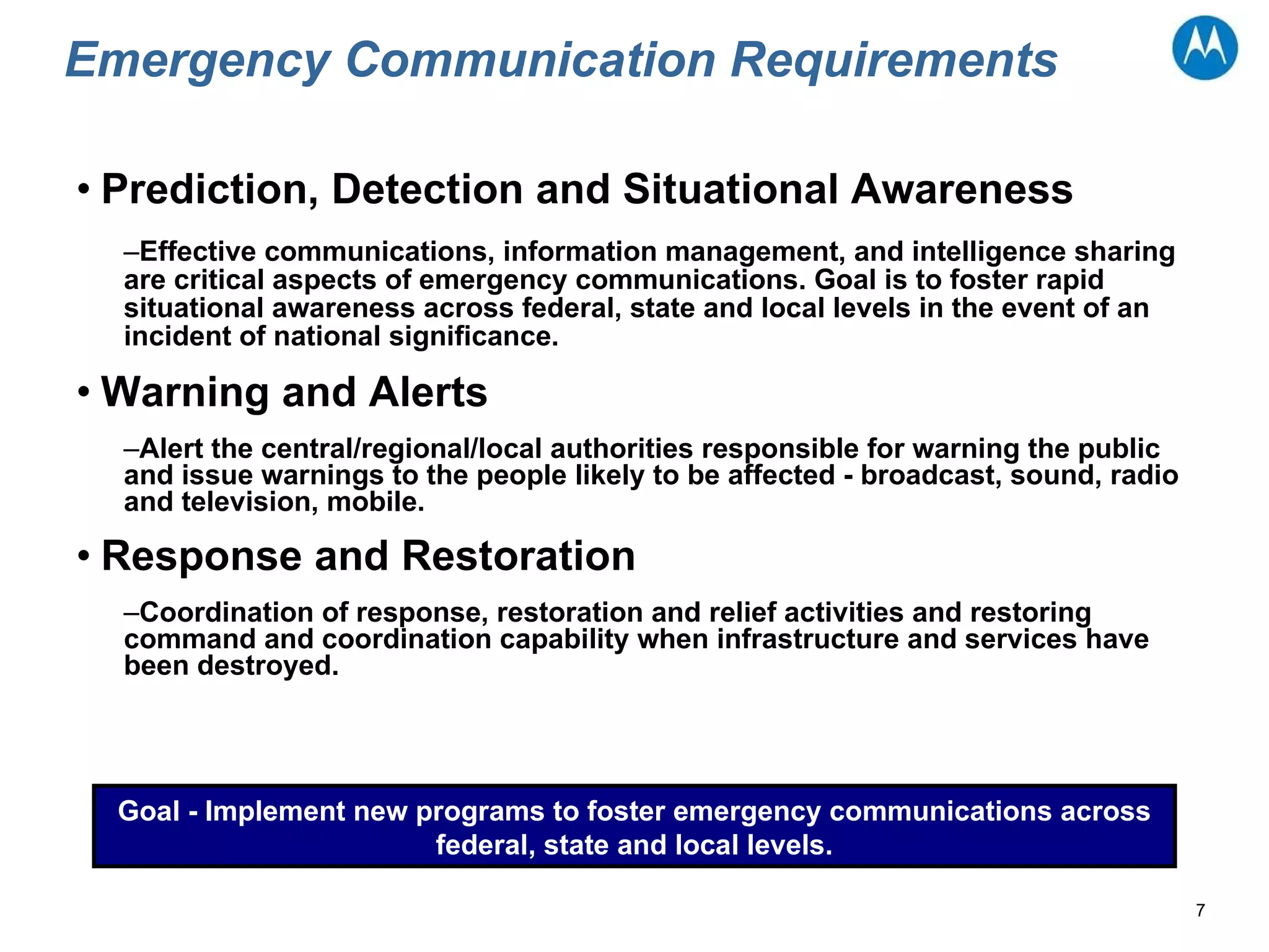 Emergency Communication Requirements Prediction, Detection and Situational Awareness Effective communications, information management, and intelligence sharing are critical aspects of emergency communications. Goal is to foster rapid situational awareness across federal, state and local levels in the event of an incident of national significance. Warning and Alerts Alert the central/regional/local authorities responsible for warning the public and issue warnings to the people likely to be affected - broadcast, sound, radio and television, mobile. Response and Restoration Coordination of response, restoration and relief activities and restoring command and coordination capability when infrastructure and services have been destroyed. Goal - Implement new programs to foster emergency communications across federal, state and local levels. 
