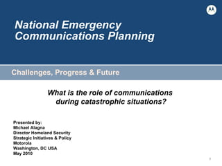 National Emergency  Communications Planning Challenges, Progress & Future What is the role of communications  during catastrophic situations? Presented by:  Michael Alagna Director Homeland Security  Strategic Initiatives & Policy Motorola Washington, DC USA May 2010 