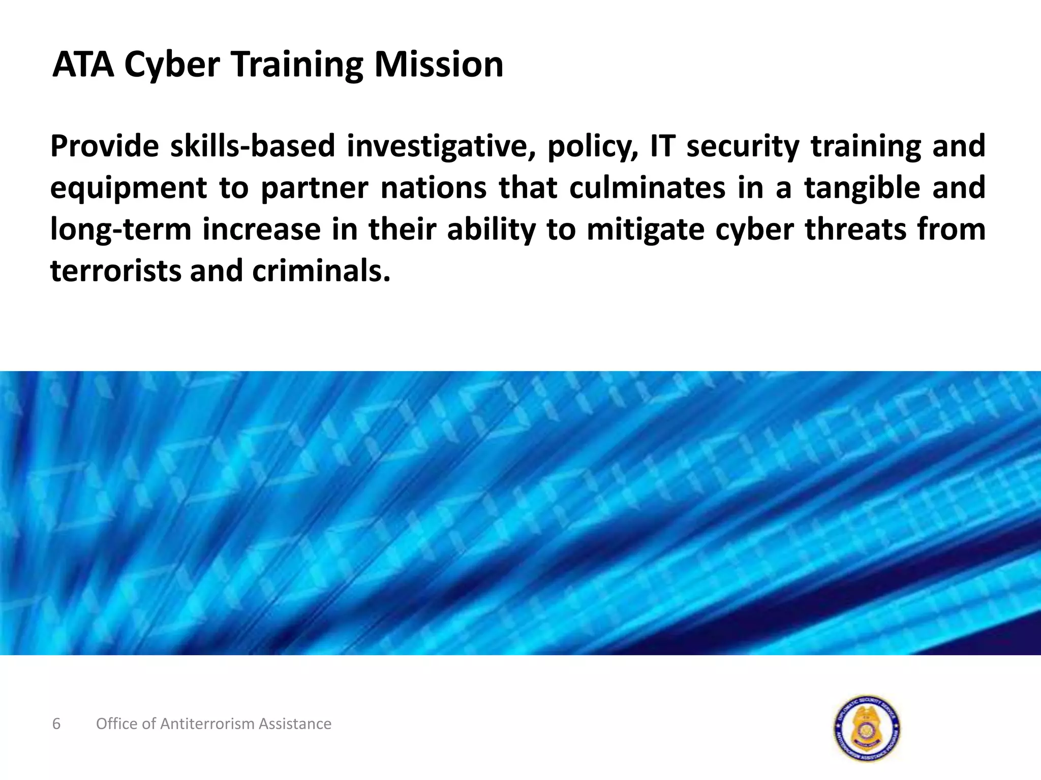 ATA Cyber Training MissionProvide skills-based investigative, policy, IT security training and equipment to partner nations that culminates in a tangible and long-term increase in their ability to mitigate cyber threats from terrorists and criminals.Office of Antiterrorism Assistance6