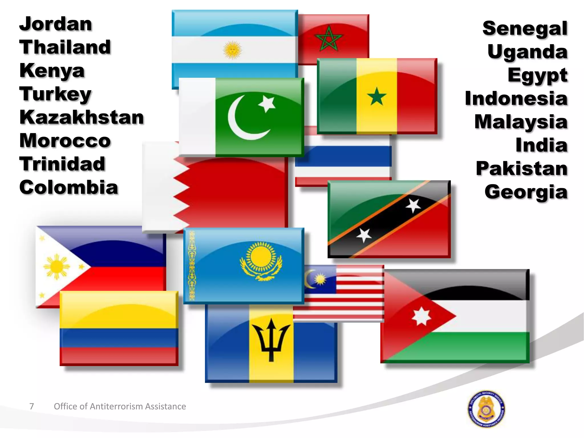 Office of Antiterrorism Assistance7JordanThailandKenyaTurkeyKazakhstanMoroccoTrinidadColombiaSenegalUgandaEgyptIndonesiaMalaysiaIndiaPakistanGeorgia