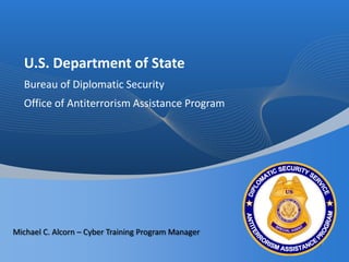 U.S. Department of State Bureau of Diplomatic Security Office of Antiterrorism Assistance Program Michael C. Alcorn – Cyber Training Program Manager 