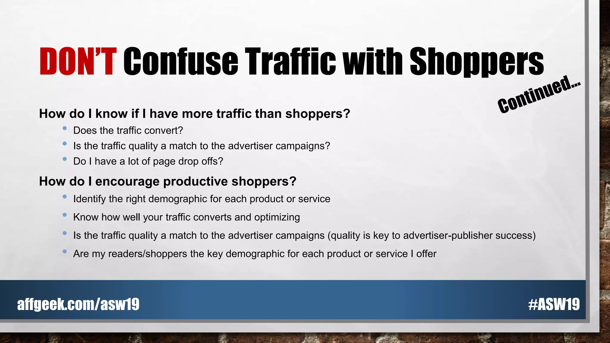 DON’T Confuse Traffic with Shoppers
How do I know if I have more traffic than shoppers?
• Does the traffic convert?
• Is the traffic quality a match to the advertiser campaigns?
• Do I have a lot of page drop offs?
How do I encourage productive shoppers?
• Identify the right demographic for each product or service
• Know how well your traffic converts and optimizing
• Is the traffic quality a match to the advertiser campaigns (quality is key to advertiser-publisher success)
• Are my readers/shoppers the key demographic for each product or service I offer
#ASW19affgeek.com/asw19
 