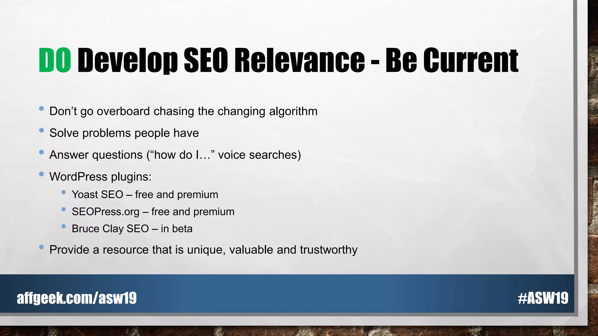 DO Develop SEO Relevance - Be Current
• Don’t go overboard chasing the changing algorithm
• Solve problems people have
• Answer questions (“how do I…” voice searches)
• WordPress plugins:
• Yoast SEO – free and premium
• SEOPress.org – free and premium
• Bruce Clay SEO – in beta
• Provide a resource that is unique, valuable and trustworthy
#ASW19affgeek.com/asw19
 
