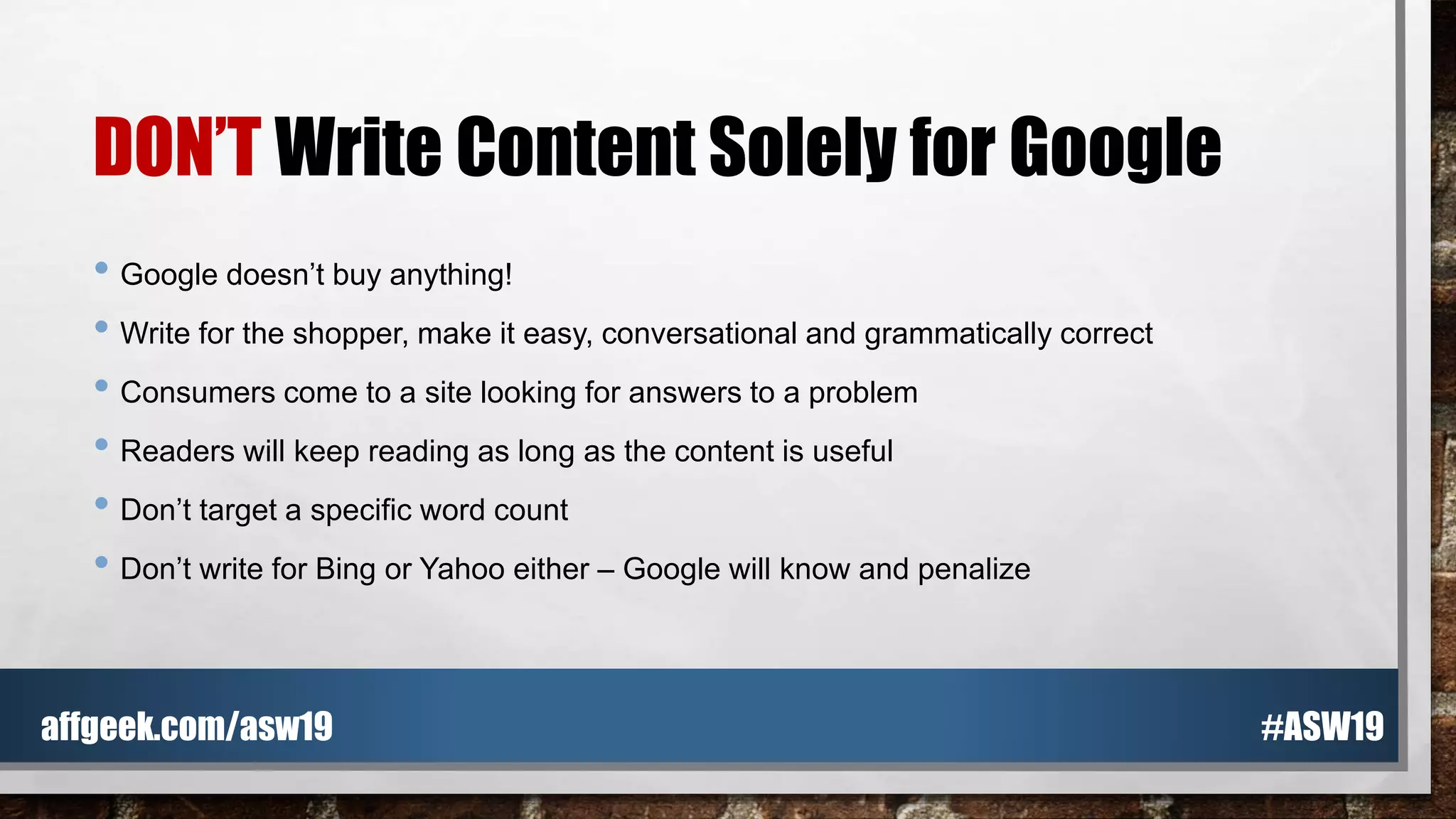 DON’T Write Content Solely for Google
• Google doesn’t buy anything!
• Write for the shopper, make it easy, conversational and grammatically correct
• Consumers come to a site looking for answers to a problem
• Readers will keep reading as long as the content is useful
• Don’t target a specific word count
• Don’t write for Bing or Yahoo either – Google will know and penalize
#ASW19affgeek.com/asw19
 