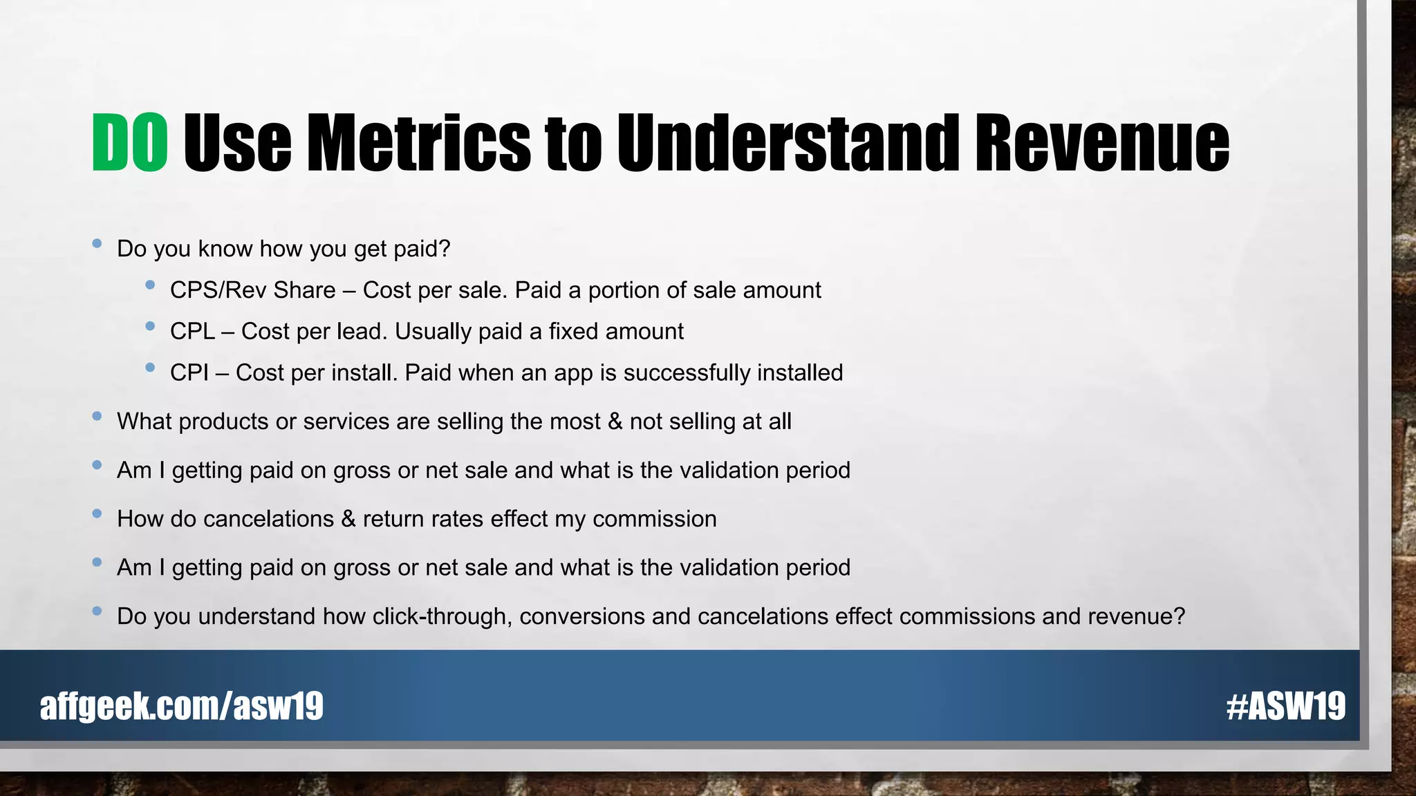 DO Use Metrics to Understand Revenue
• Do you know how you get paid?
• CPS/Rev Share – Cost per sale. Paid a portion of sale amount
• CPL – Cost per lead. Usually paid a fixed amount
• CPI – Cost per install. Paid when an app is successfully installed
• What products or services are selling the most & not selling at all
• Am I getting paid on gross or net sale and what is the validation period
• How do cancelations & return rates effect my commission
• Am I getting paid on gross or net sale and what is the validation period
• Do you understand how click-through, conversions and cancelations effect commissions and revenue?
#ASW19affgeek.com/asw19
 