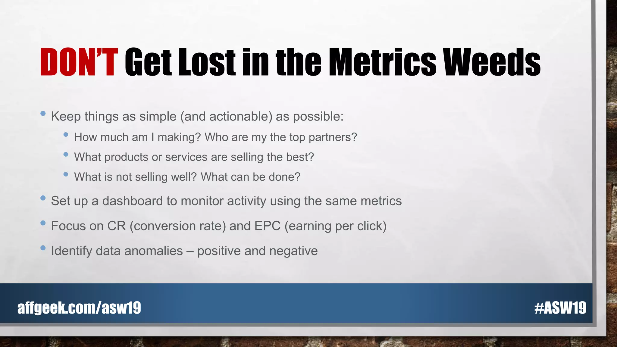 DON’T Get Lost in the Metrics Weeds
• Keep things as simple (and actionable) as possible:
• How much am I making? Who are my the top partners?
• What products or services are selling the best?
• What is not selling well? What can be done?
• Set up a dashboard to monitor activity using the same metrics
• Focus on CR (conversion rate) and EPC (earning per click)
• Identify data anomalies – positive and negative
#ASW19affgeek.com/asw19
 