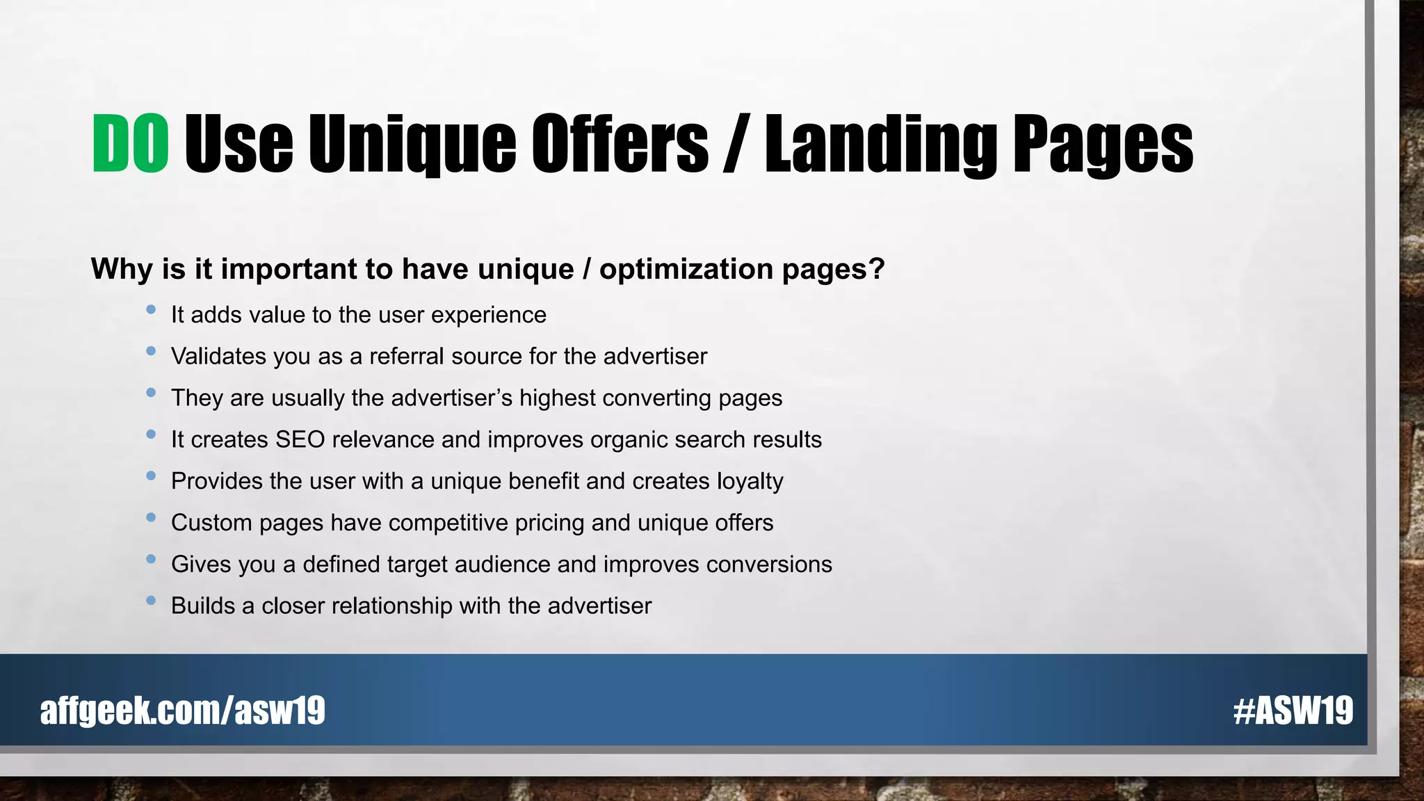 DO Use Unique Offers / Landing Pages
Why is it important to have unique / optimization pages?
• It adds value to the user experience
• Validates you as a referral source for the advertiser
• They are usually the advertiser’s highest converting pages
• It creates SEO relevance and improves organic search results
• Provides the user with a unique benefit and creates loyalty
• Custom pages have competitive pricing and unique offers
• Gives you a defined target audience and improves conversions
• Builds a closer relationship with the advertiser
#ASW19affgeek.com/asw19
 
