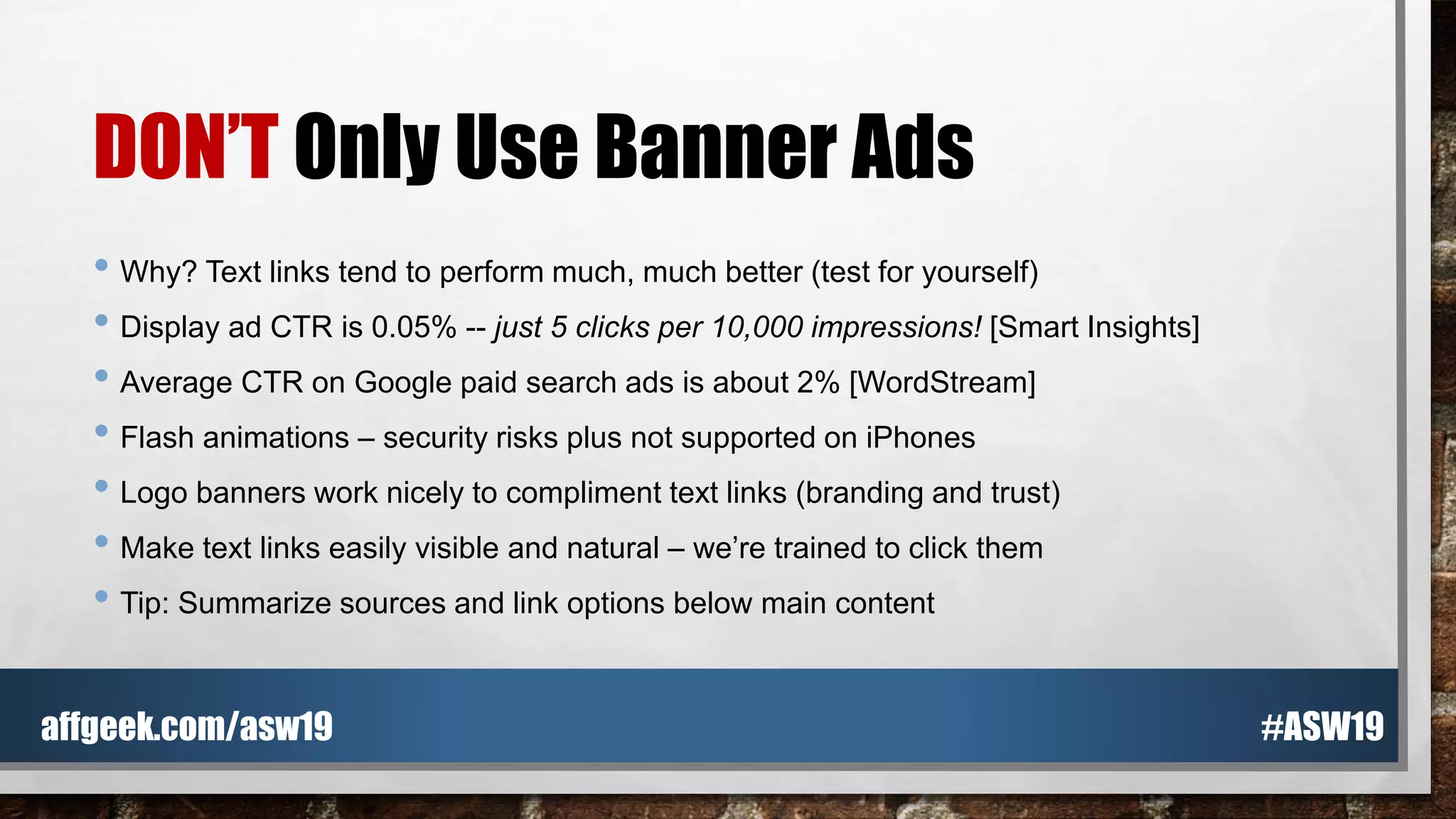 DON’T Only Use Banner Ads
• Why? Text links tend to perform much, much better (test for yourself)
• Display ad CTR is 0.05% -- just 5 clicks per 10,000 impressions! [Smart Insights]
• Average CTR on Google paid search ads is about 2% [WordStream]
• Flash animations – security risks plus not supported on iPhones
• Logo banners work nicely to compliment text links (branding and trust)
• Make text links easily visible and natural – we’re trained to click them
• Tip: Summarize sources and link options below main content
#ASW19affgeek.com/asw19
 