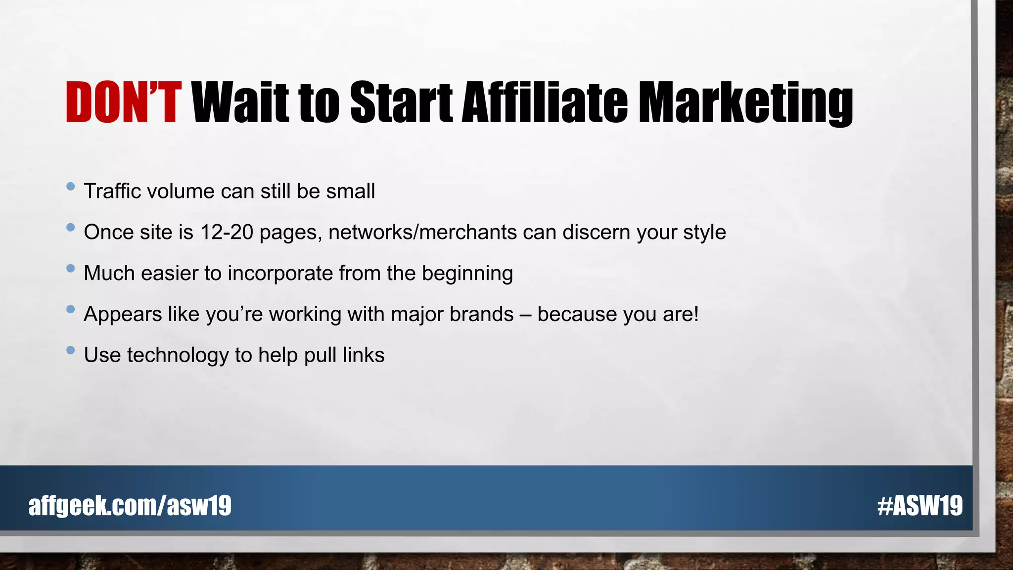 DON’T Wait to Start Affiliate Marketing
• Traffic volume can still be small
• Once site is 12-20 pages, networks/merchants can discern your style
• Much easier to incorporate from the beginning
• Appears like you’re working with major brands – because you are!
• Use technology to help pull links
#ASW19affgeek.com/asw19
 