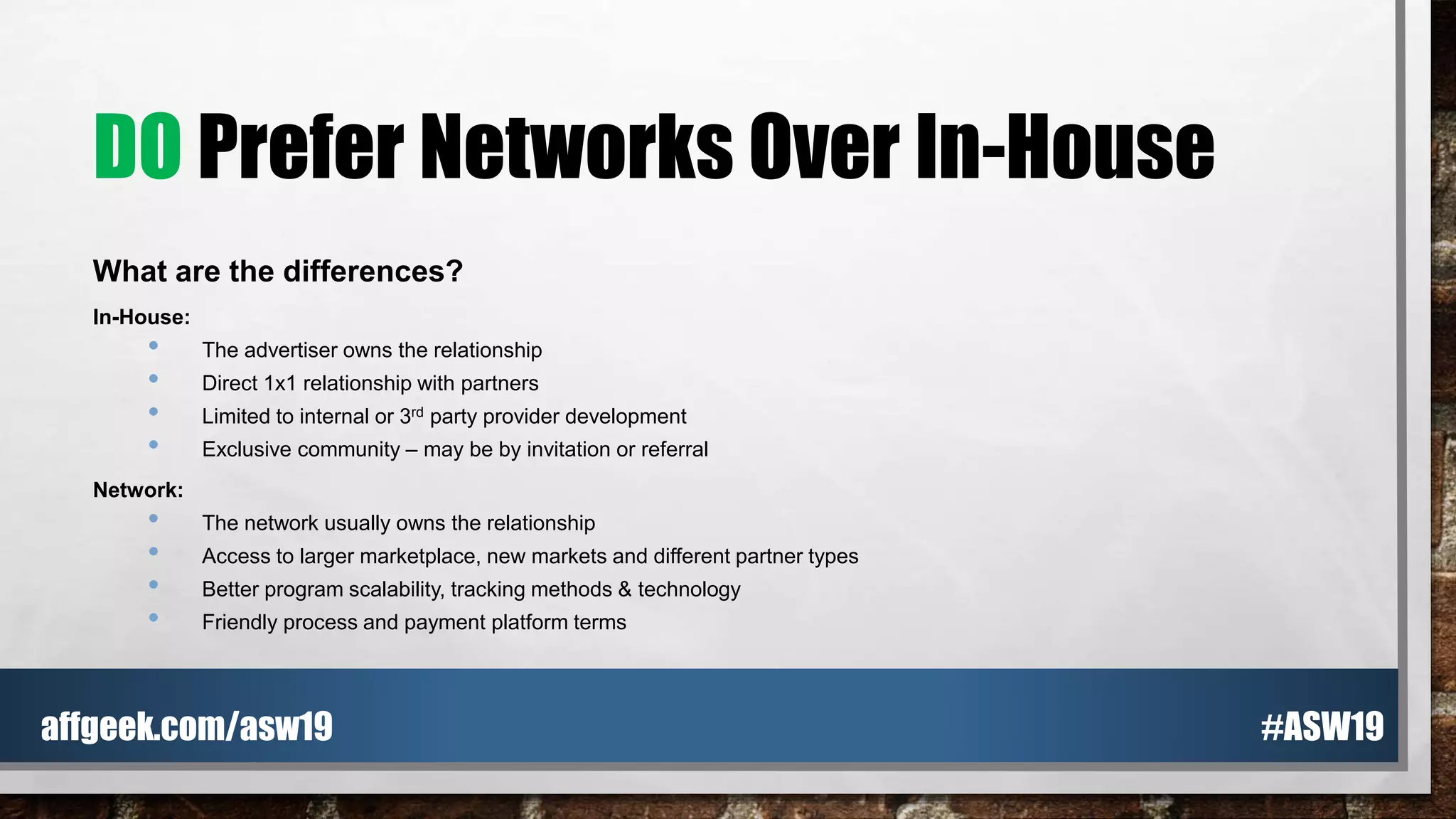 DO Prefer Networks Over In-House
What are the differences?
In-House:
• The advertiser owns the relationship
• Direct 1x1 relationship with partners
• Limited to internal or 3rd party provider development
• Exclusive community – may be by invitation or referral
Network:
• The network usually owns the relationship
• Access to larger marketplace, new markets and different partner types
• Better program scalability, tracking methods & technology
• Friendly process and payment platform terms
#ASW19affgeek.com/asw19
 
