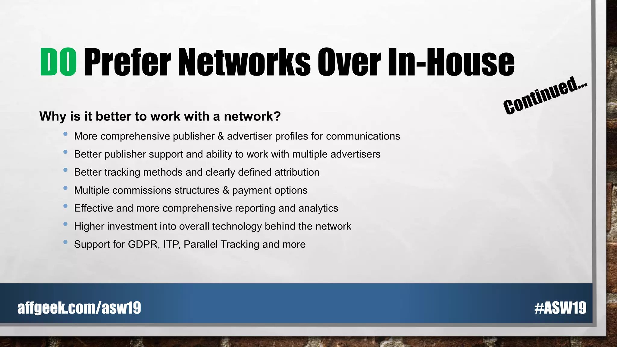 DO Prefer Networks Over In-House
Why is it better to work with a network?
• More comprehensive publisher & advertiser profiles for communications
• Better publisher support and ability to work with multiple advertisers
• Better tracking methods and clearly defined attribution
• Multiple commissions structures & payment options
• Effective and more comprehensive reporting and analytics
• Higher investment into overall technology behind the network
• Support for GDPR, ITP, Parallel Tracking and more
#ASW19affgeek.com/asw19
 