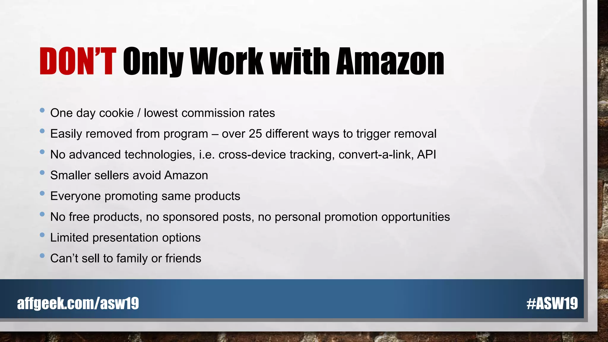 DON’T Only Work with Amazon
• One day cookie / lowest commission rates
• Easily removed from program – over 25 different ways to trigger removal
• No advanced technologies, i.e. cross-device tracking, convert-a-link, API
• Smaller sellers avoid Amazon
• Everyone promoting same products
• No free products, no sponsored posts, no personal promotion opportunities
• Limited presentation options
• Can’t sell to family or friends
#ASW19affgeek.com/asw19
 