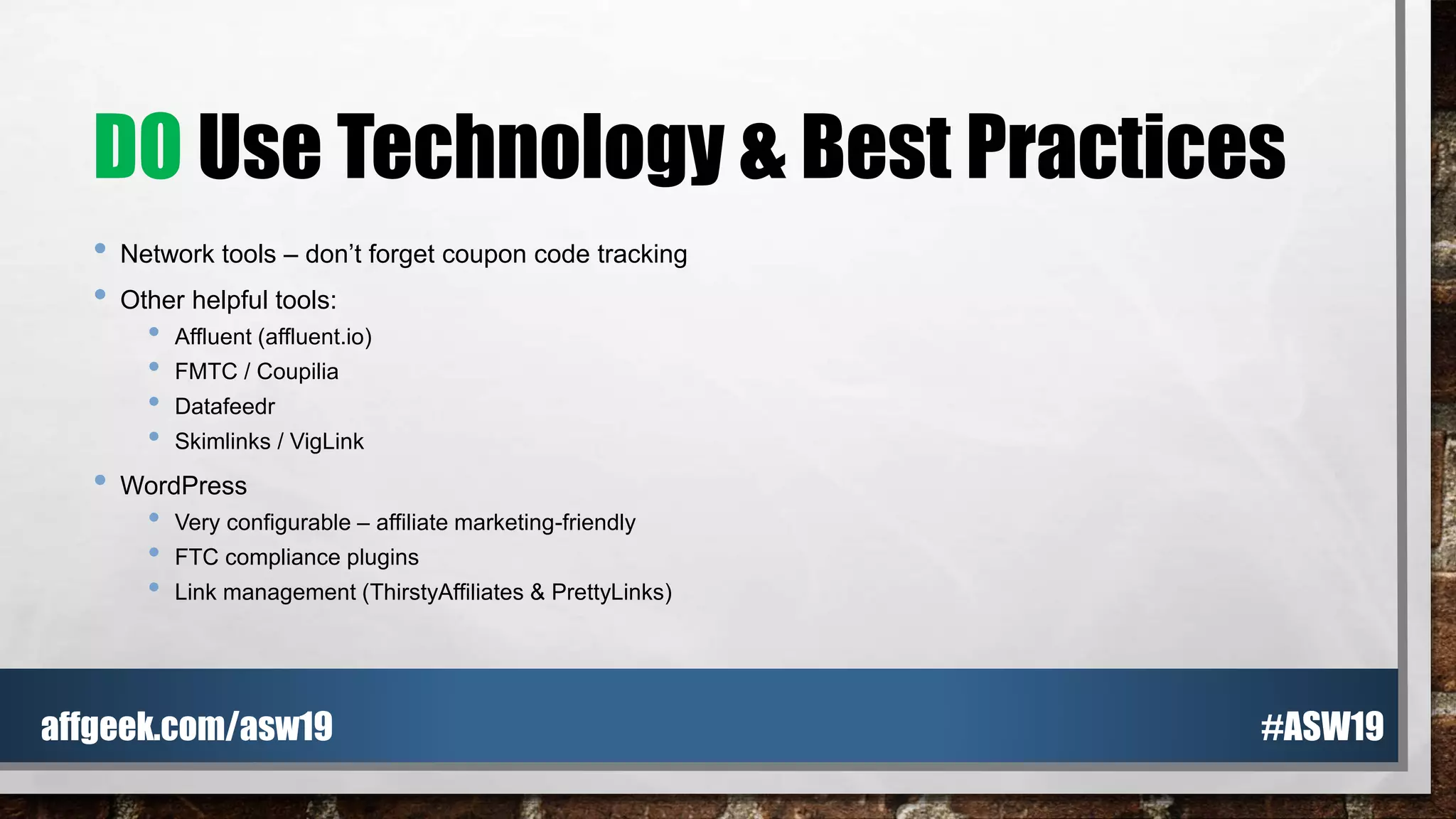 DO Use Technology & Best Practices
• Network tools – don’t forget coupon code tracking
• Other helpful tools:
• Affluent (affluent.io)
• FMTC / Coupilia
• Datafeedr
• Skimlinks / VigLink
• WordPress
• Very configurable – affiliate marketing-friendly
• FTC compliance plugins
• Link management (ThirstyAffiliates & PrettyLinks)
#ASW19affgeek.com/asw19
 