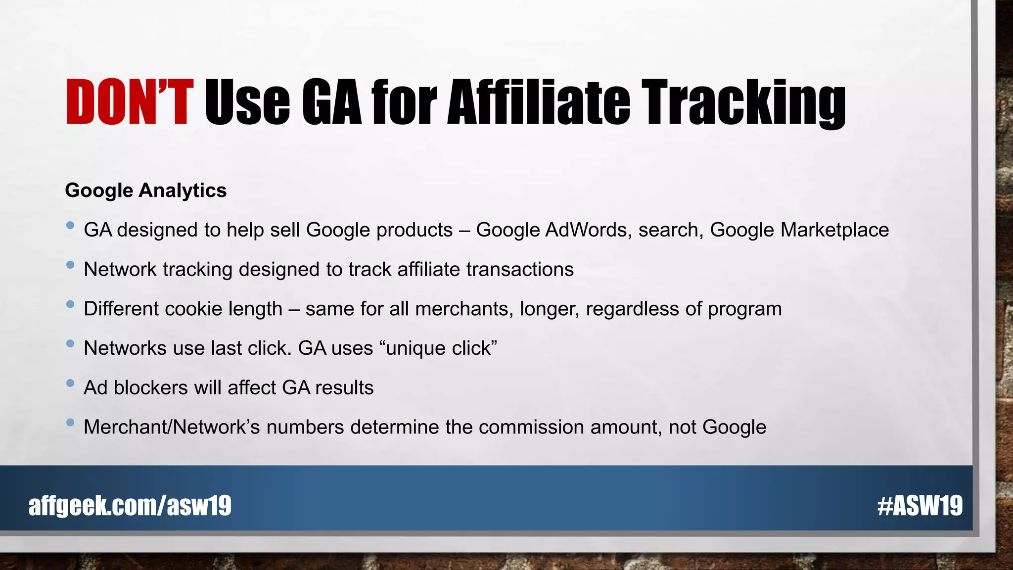 DON’T Use GA for Affiliate Tracking
Google Analytics
• GA designed to help sell Google products – Google AdWords, search, Google Marketplace
• Network tracking designed to track affiliate transactions
• Different cookie length – same for all merchants, longer, regardless of program
• Networks use last click. GA uses “unique click”
• Ad blockers will affect GA results
• Merchant/Network’s numbers determine the commission amount, not Google
#ASW19affgeek.com/asw19
 