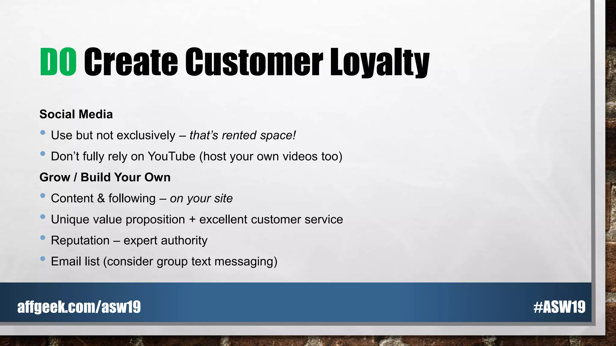 DO Create Customer Loyalty
Social Media
• Use but not exclusively – that’s rented space!
• Don’t fully rely on YouTube (host your own videos too)
Grow / Build Your Own
• Content & following – on your site
• Unique value proposition + excellent customer service
• Reputation – expert authority
• Email list (consider group text messaging)
#ASW19affgeek.com/asw19
 