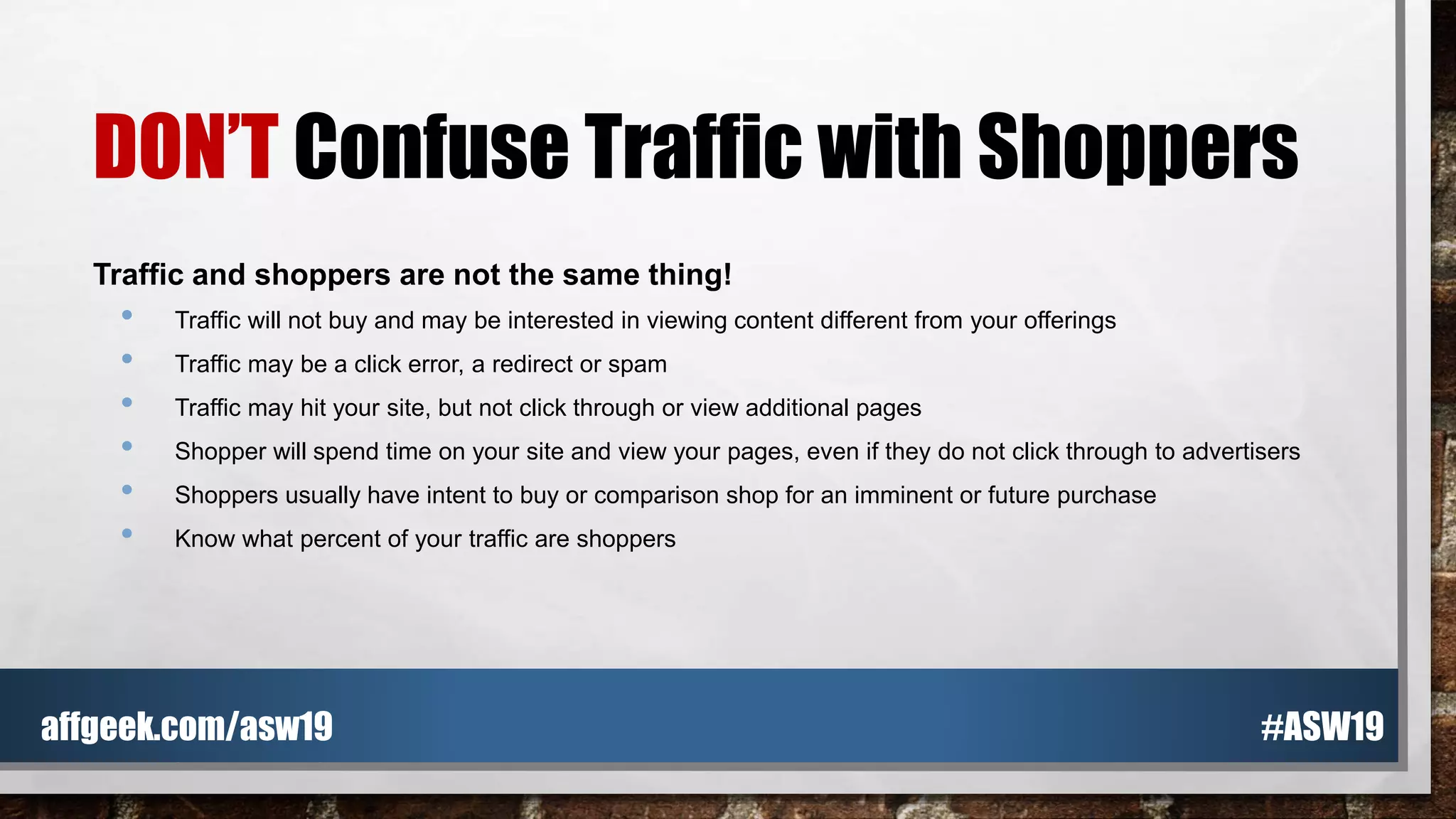 DON’T Confuse Traffic with Shoppers
Traffic and shoppers are not the same thing!
• Traffic will not buy and may be interested in viewing content different from your offerings
• Traffic may be a click error, a redirect or spam
• Traffic may hit your site, but not click through or view additional pages
• Shopper will spend time on your site and view your pages, even if they do not click through to advertisers
• Shoppers usually have intent to buy or comparison shop for an imminent or future purchase
• Know what percent of your traffic are shoppers
#ASW19affgeek.com/asw19
 