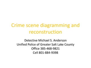 Crime scene diagramming and 
reconstruction 
Detective Michael S. Anderson 
Unified Police of Greater Salt Lake County 
Office 385-468-9821 
Cell 801-884-9398 
 