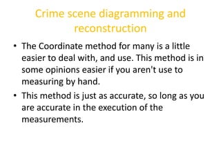 Crime scene diagramming and 
reconstruction 
• The Coordinate method for many is a little 
easier to deal with, and use. T...