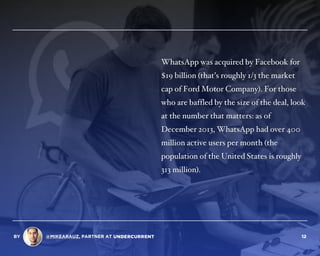 WhatsApp was acquired by Facebook for
$19 billion (that’s roughly 1/3 the market
cap of Ford Motor Company). For those
who are baffled by the size of the deal, look
at the number that matters: as of
December 2013, WhatsApp had over 400
million active users per month (the
population of the United States is roughly
313 million).
BY @MIKEARAUZ, PARTNER AT 12
 