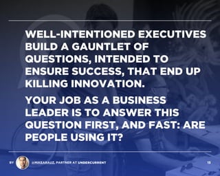 WELL-INTENTIONED EXECUTIVES
BUILD A GAUNTLET OF
QUESTIONS, INTENDED TO
ENSURE SUCCESS, THAT END UP  
KILLING INNOVATION.
YOUR JOB AS A BUSINESS
LEADER IS TO ANSWER THIS
QUESTION FIRST, AND FAST: ARE
PEOPLE USING IT?
BY @MIKEARAUZ, PARTNER AT 13
 