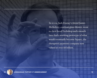 In 2009, Jack Dorsey’s friend James
McKelvey, a artisan glass-blower, went
to their local Techshop and a month
later had a working prototype of what
would eventually become Square, the
disruptive payments company now
valued at over $8 billion.
BY @MIKEARAUZ, PARTNER AT 15
 