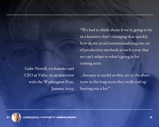 “We had to think about if we’re going to be
in a business that’s changing that quickly,
how do we avoid institutionalizing one set
of production methods in such a way that
we can’t adapt to what’s going to be
coming next.
…because as useful as they are in the short-
term in the long-term they really end up
hurting you a lot.”
Gabe Newell, co-founder and
CEO at Valve, in an interview
with the Washington Post,
January 2014:
BY @MIKEARAUZ, PARTNER AT 18
 