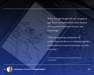 When Google bought the car navigation
app Waze for $966 million, they framed
the acquisition in terms of users, not
technology:
“This fast-growing community of  
traffic-obsessed drivers is working together
to find the best routes from home to work,
every day.”
Source: http://googleblog.blogspot.com/2013/06/google-maps-and-waze-
outsmarting.html
BY @MIKEARAUZ, PARTNER AT 22
 