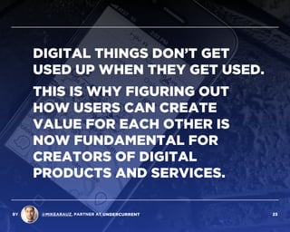 DIGITAL THINGS DON’T GET
USED UP WHEN THEY GET USED.
THIS IS WHY FIGURING OUT
HOW USERS CAN CREATE
VALUE FOR EACH OTHER IS
NOW FUNDAMENTAL FOR
CREATORS OF DIGITAL
PRODUCTS AND SERVICES.
BY @MIKEARAUZ, PARTNER AT 23
 