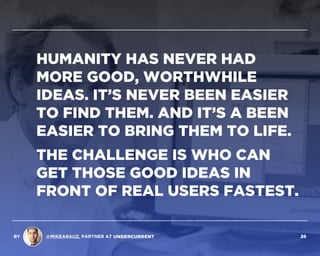 HUMANITY HAS NEVER HAD
MORE WORTHWHILE IDEAS. IT’S
NEVER BEEN EASIER TO FIND
THEM. AND IT’S NEVER BEEN
EASIER TO BRING THEM TO LIFE.
THE CHALLENGE IS WHO CAN
GET THOSE GOOD IDEAS IN
FRONT OF REAL USERS FASTEST.
BY @MIKEARAUZ, PARTNER AT 26
 