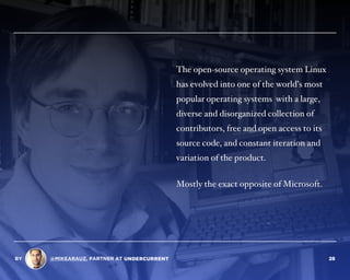 The open-source operating system Linux
has evolved into one of the world’s most
popular operating systems with a large,
diverse and disorganized collection of
contributors, free and open access to its
source code, and constant iteration and
variation of the product.
Mostly the exact opposite of Microsoft.
BY @MIKEARAUZ, PARTNER AT 28
 