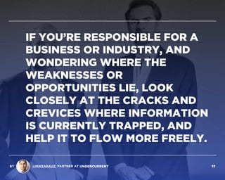 IF YOU’RE RESPONSIBLE FOR A
BUSINESS OR INDUSTRY, AND
WONDERING WHERE THE
WEAKNESSES OR
OPPORTUNITIES LIE, LOOK
CLOSELY AT THE CRACKS AND
CREVICES WHERE INFORMATION
IS CURRENTLY TRAPPED, AND
HELP IT TO FLOW MORE FREELY.
BY @MIKEARAUZ, PARTNER AT 32
 