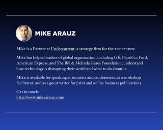 MIKE ARAUZ
Mike is a Partner at Undercurrent, a strategy firm for the 21st century.
Mike has helped leaders of global organizations, including GE, PepsiCo,
Ford, American Express, and The Bill & Melinda Gates Foundation,
understand how technology is disrupting their world and what to do about it.
Mike is available for speaking at summits and conferences, as a workshop
facilitator, and as a guest writer for print and online business publications.
Get in touch: 
http://www.mikearauz.com/
 