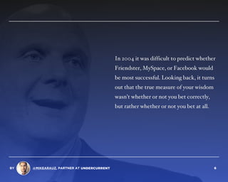 In 2004 it was difficult to predict whether
Friendster, MySpace, or Facebook would
be most successful. Looking back, it turns
out that the true measure of your wisdom
wasn’t whether or not you bet correctly,
but rather whether or not you bet at all.
BY @MIKEARAUZ, PARTNER AT 6
 