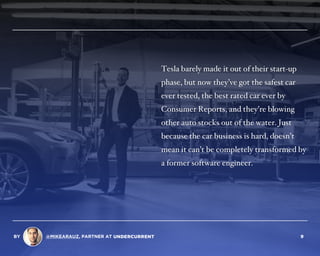 Tesla barely made it out of their start-up
phase, but now they’ve got the safest car
ever tested, the best rated car ever by
Consumer Reports, and they’re blowing
other auto stocks out of the water. Just
because the car business is hard, doesn’t
mean it can’t be completely transformed by
a former software engineer.
BY @MIKEARAUZ, PARTNER AT 9
 
