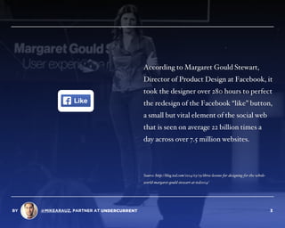 According to Margaret Gould Stewart,
Director of Product Design at Facebook, it
took the designer over 280 hours to perfect
the redesign of the Facebook “like” button,
a small but vital element of the social web
that is seen on average 22 billion times a
day across over 7.5 million websites.
Source: http://blog.ted.com/2014/03/19/three-lessons-for-designing-for-the-whole-
world-margaret-gould-stewart-at-ted2014/
BY @MIKEARAUZ, PARTNER AT 3
 