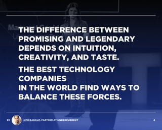 THE DIFFERENCE BETWEEN
PROMISING AND LEGENDARY
DEPENDS ON INTUITION,
CREATIVITY, AND TASTE.
THE BEST TECHNOLOGY
COMPANIES  
IN THE WORLD FIND WAYS TO
BALANCE THESE FORCES.
BY @MIKEARAUZ, PARTNER AT 4
 