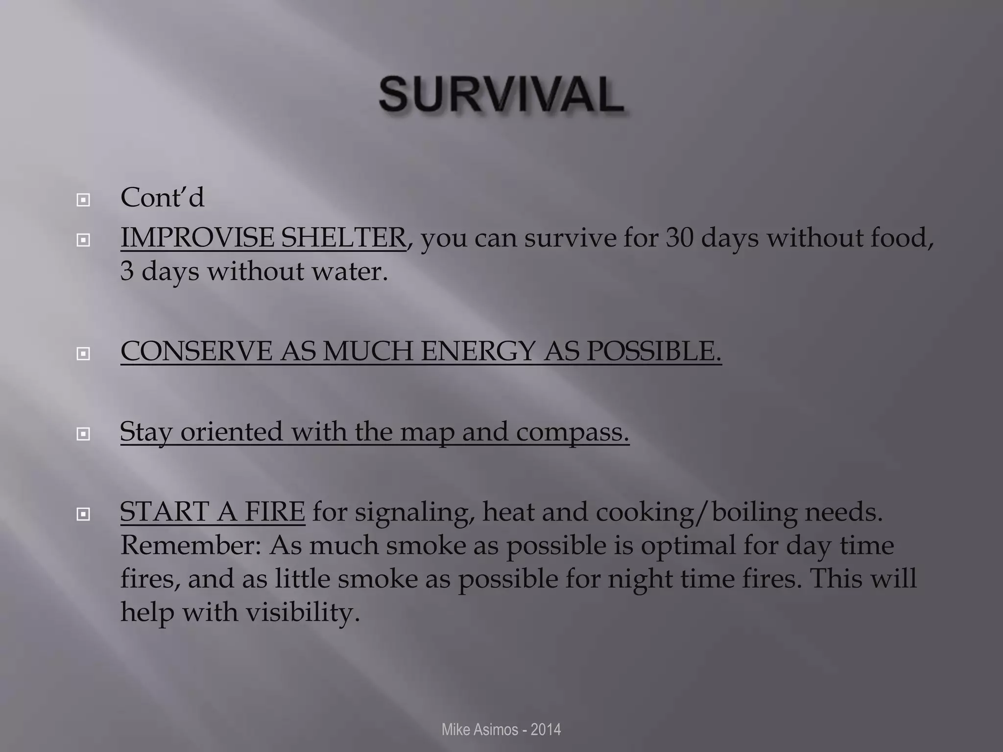  Cont’d 
 IMPROVISE SHELTER, you can survive for 30 days without food, 
3 days without water. 
 CONSERVE AS MUCH ENERGY AS POSSIBLE. 
 Stay oriented with the map and compass. 
 START A FIRE for signaling, heat and cooking/boiling needs. 
Remember: As much smoke as possible is optimal for day time 
fires, and as little smoke as possible for night time fires. This will 
help with visibility. 
Mike Asimos - 2014 
 