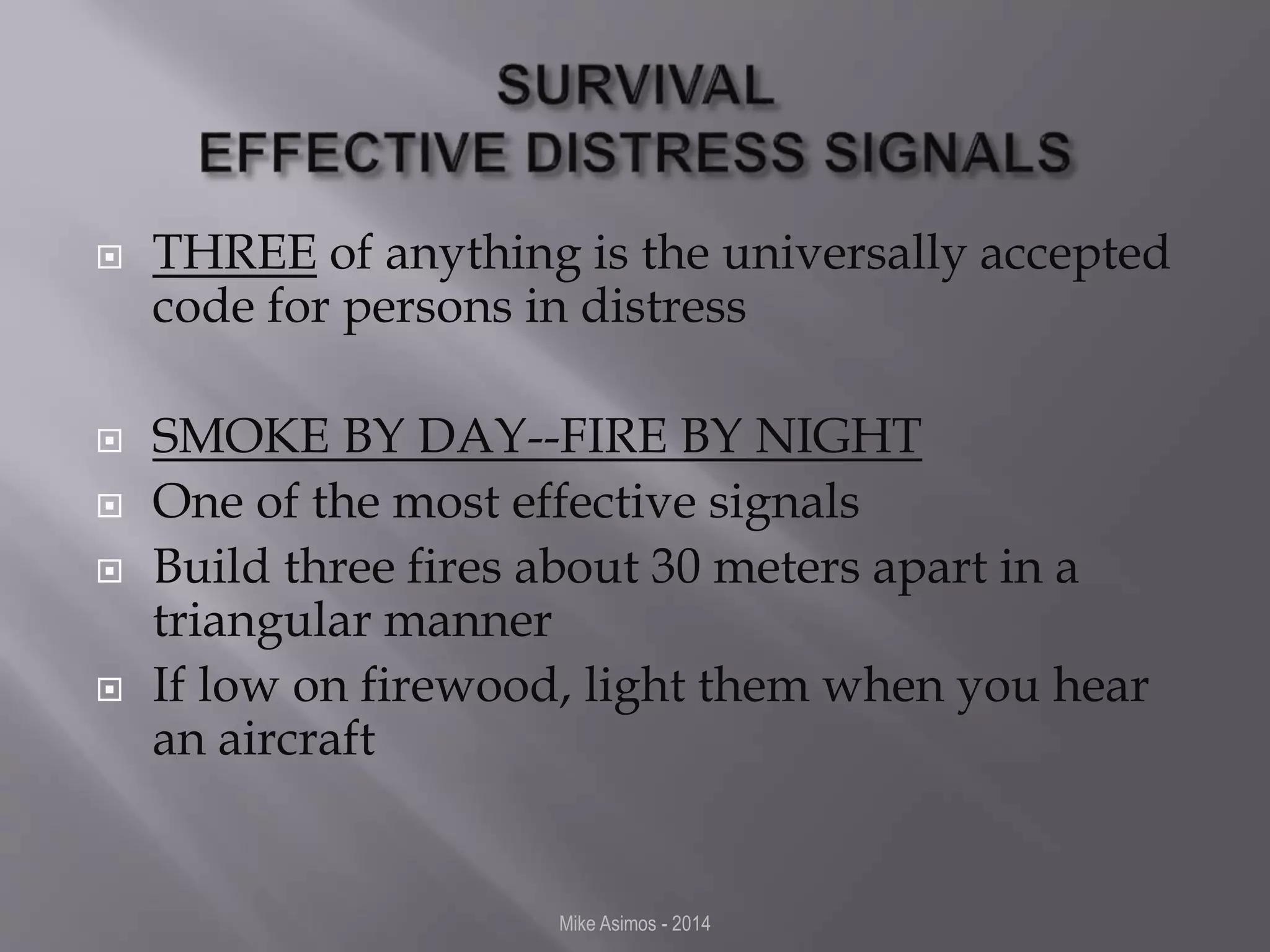  THREE of anything is the universally accepted 
code for persons in distress 
 SMOKE BY DAY--FIRE BY NIGHT 
 One of the most effective signals 
 Build three fires about 30 meters apart in a 
triangular manner 
 If low on firewood, light them when you hear 
an aircraft 
Mike Asimos - 2014 
 