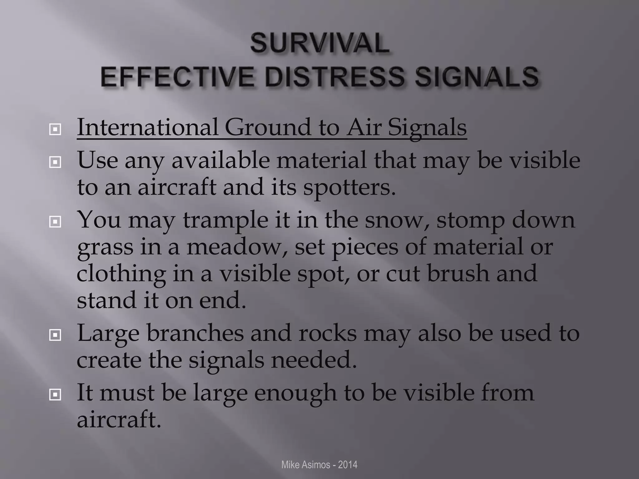  International Ground to Air Signals 
 Use any available material that may be visible 
to an aircraft and its spotters. 
 You may trample it in the snow, stomp down 
grass in a meadow, set pieces of material or 
clothing in a visible spot, or cut brush and 
stand it on end. 
 Large branches and rocks may also be used to 
create the signals needed. 
 It must be large enough to be visible from 
aircraft. 
Mike Asimos - 2014 
 