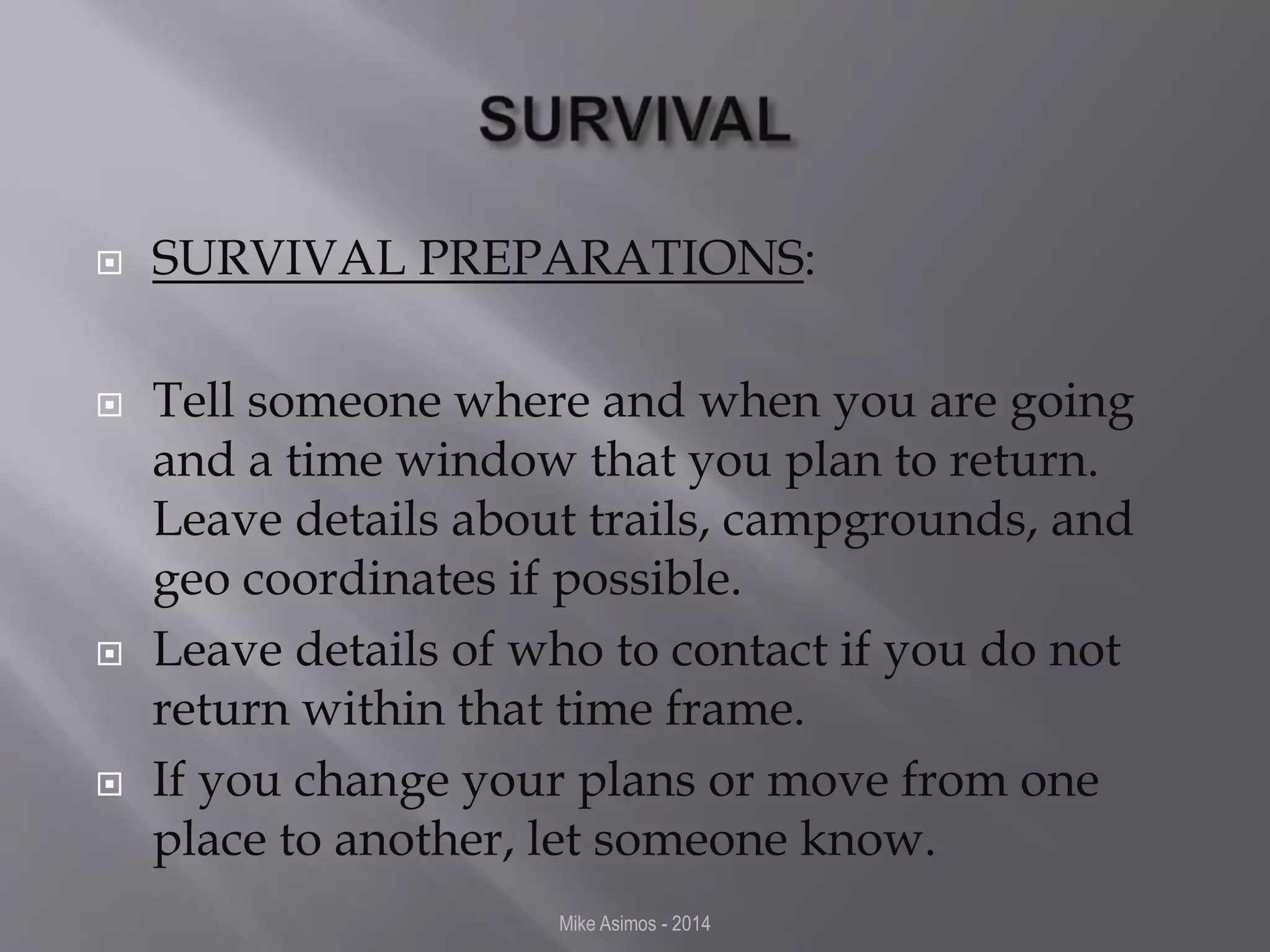  SURVIVAL PREPARATIONS: 
 Tell someone where and when you are going 
and a time window that you plan to return. 
Leave details about trails, campgrounds, and 
geo coordinates if possible. 
 Leave details of who to contact if you do not 
return within that time frame. 
 If you change your plans or move from one 
place to another, let someone know. 
Mike Asimos - 2014 
 